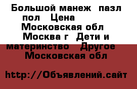 Большой манеж  пазл пол › Цена ­ 7 000 - Московская обл., Москва г. Дети и материнство » Другое   . Московская обл.